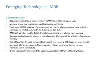 Emerging Technologies: IMDB 
In-Memory Database 
• Data is stored in random access memory (RAM) rather than on disk or SSD. 
• Memory is accessed much more quickly reducing seek times. 
• Traditional RDBMS software often uses a memory cache when processing data, but it is 
optimized for limited cache with most data stored on disk. 
• IMDB software has modified algorithms to be optimized to read data from memory. 
• Database replication with failover is typically required because of the volatility of computer 
memory. 
• Cost of RAM has dropped considerably in recent years making IMDB systems more feasible. 
• Microsoft SQL Server has an In-Memory option. Tables must be defined as memory 
optimized to use this feature. 
• Oracle has recently announced the upcoming availability of their In-Memory Option. 
 