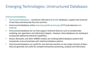 Emerging Technologies: Unstructured Databases 
Unstructured Databases 
• Unstructured databases-- sometimes referred to as NoSQL databases--support vast amounts 
of text data and extremely fast text searches. 
• Unstructured databases utilize massively parallel processing (MPP) and extensive text 
indexing. 
• Unstructured databases do not fully support relational features such as complex data 
modeling, join operations and referential integrity. However, these databases are evolving to 
incorporate additional relational capabilities. 
• Oracle, Microsoft, and other RDBMS vendors are creating hybrid database systems that 
incorporate unstructured data with relational database systems. 
• Unstructured databases are useful for very fast text searches on very large amounts of data— 
they are generally not useful for complex transaction processing, analyses and informatics. 
 