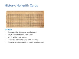 History: Hollerith Cards 
FACTOIDS 
• Card type: IBM 80-column punched card 
• A/K/A: “Punched Card”, “IBM Card” 
• Size: 7 3⁄8 by 3 1⁄4 inches 
• Thickness: .007 inches (143 cards per inch) 
• Capacity: 80 columns with 12 punch locations each 
 