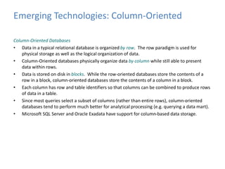 Emerging Technologies: Column-Oriented 
Column-Oriented Databases 
• Data in a typical relational database is organized by row. The row paradigm is used for 
physical storage as well as the logical organization of data. 
• Column-Oriented databases physically organize data by column while still able to present 
data within rows. 
• Data is stored on disk in blocks. While the row-oriented databases store the contents of a 
row in a block, column-oriented databases store the contents of a column in a block. 
• Each column has row and table identifiers so that columns can be combined to produce rows 
of data in a table. 
• Since most queries select a subset of columns (rather than entire rows), column-oriented 
databases tend to perform much better for analytical processing (e.g. querying a data mart). 
• Microsoft SQL Server and Oracle Exadata have support for column-based data storage. 
 