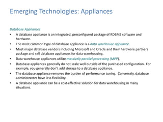 Emerging Technologies: Appliances 
Database Appliances 
• A database appliance is an integrated, preconfigured package of RDBMS software and 
hardware. 
• The most common type of database appliance is a data warehouse appliance. 
• Most major database vendors including Microsoft and Oracle and their hardware partners 
package and sell database appliances for data warehousing. 
• Data warehouse appliances utilize massively parallel processing (MPP). 
• Database appliances generally do not scale well outside of the purchased configuration. For 
example, you generally don’t add storage to a database appliance. 
• The database appliance removes the burden of performance tuning. Conversely, database 
administrators have less flexibility. 
• A database appliance can be a cost-effective solution for data warehousing in many 
situations. 
 