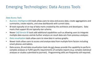 Emerging Technologies: Data Access Tools 
Data Access Tools 
• Business Intelligence (BI) tools allow users to view and access data, create aggregations and 
summaries, create reports, and view dashboards with current data. 
• BI tools typically sit on top of data marts created by the architects and developers. Data 
marts that support BI are typically star schema. 
• Newer Self-Service BI tools add additional capabilities such as allowing users to integrate 
multiple data sources and do further analysis on result data sets from previous analyses. 
• Data visualization tools allow users to view data in various graphs. 
• Newer tools allow users to access and analyze data from multiple form factors including 
smart phones and tablets. 
• Data access, BI and data visualization tools do not always provide the capability to perform 
complex analyses or fulfill specific requirements of complex reports (e.g. complex statistical 
analyses or studies submitted to journals). Programming skills are frequently still required. 
 