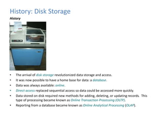 History: Disk Storage 
History 
• The arrival of disk storage revolutionized data storage and access. 
• It was now possible to have a home base for data: a database. 
• Data was always available: online. 
• Direct access replaced sequential access so data could be accessed more quickly. 
• Data stored on disk required new methods for adding, deleting, or updating records. This 
type of processing became known as Online Transaction Processing (OLTP). 
• Reporting from a database became known as Online Analytical Processing (OLAP). 
 