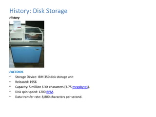History: Disk Storage 
History 
FACTOIDS 
• Storage Device: IBM 350 disk storage unit 
• Released: 1956 
• Capacity: 5 million 6-bit characters (3.75 megabytes). 
• Disk spin speed: 1200 RPM. 
• Data transfer rate: 8,800 characters per second. 
 