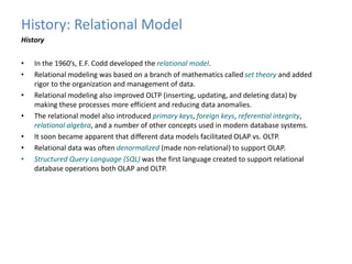 History: Relational Model 
History 
• In the 1960’s, E.F. Codd developed the relational model. 
• Relational modeling was based on a branch of mathematics called set theory and added 
rigor to the organization and management of data. 
• Relational modeling also improved OLTP (inserting, updating, and deleting data) by 
making these processes more efficient and reducing data anomalies. 
• The relational model also introduced primary keys, foreign keys, referential integrity, 
relational algebra, and a number of other concepts used in modern database systems. 
• It soon became apparent that different data models facilitated OLAP vs. OLTP. 
• Relational data was often denormalized (made non-relational) to support OLAP. 
• Structured Query Language (SQL) was the first language created to support relational 
database operations both OLAP and OLTP. 
 