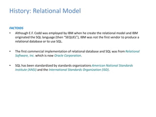 History: Relational Model 
FACTOIDS 
• Although E.F. Codd was employed by IBM when he create the relational model and IBM 
originated the SQL language (then “SEQUEL”), IBM was not the first vendor to produce a 
relational database or to use SQL. 
• The first commercial implementation of relational database and SQL was from Relational 
Software, Inc. which is now Oracle Corporation. 
• SQL has been standardized by standards organizations American National Standards 
Institute (ANSI) and the International Standards Organization (ISO). 
 