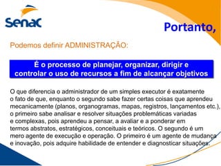 Portanto,
Podemos definir ADMINISTRAÇÃO:

      É o processo de planejar, organizar, dirigir e
 controlar o uso de recursos a fim de alcançar objetivos

O que diferencia o administrador de um simples executor é exatamente
o fato de que, enquanto o segundo sabe fazer certas coisas que aprendeu
mecanicamente (planos, organogramas, mapas, registros, lançamentos etc.),
o primeiro sabe analisar e resolver situações problemáticas variadas
e complexas, pois aprendeu a pensar, a avaliar e a ponderar em
termos abstratos, estratégicos, conceituais e teóricos. O segundo é um
mero agente de execução e operação. O primeiro é um agente de mudança
e inovação, pois adquire habilidade de entender e diagnosticar situações.
 