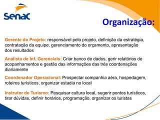 Organização:
Gerente do Projeto: responsável pelo projeto, definição da estratégia,
contratação da equipe, gerenciamento do orçamento, apresentação
dos resultados
Analista de Inf. Gerenciais: Criar banco de dados, gerir relatórios de
acopanhamentos e gestão das informações das três coordenações
diariamente
Coordenador Operacional: Prospectar companhia aéra, hospedagem,
roteiros turísticos, organizar estadia no local

Instrutor de Turismo: Pesquisar cultura local, sugerir pontos turísticos,
tirar dúvidas, definir horários, programação, organizar os turistas
 