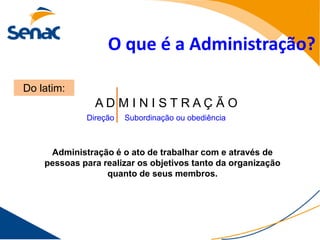 O que é a Administração?

Do latim:
               ADMINISTRAÇ ÃO
             Direção   Subordinação ou obediência



     Administração é o ato de trabalhar com e através de
    pessoas para realizar os objetivos tanto da organização
                  quanto de seus membros.
 