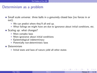 The Problem of Free Will

Determinism as a problem
Small scale universe: three balls in a genuinely closed box (no forces in or
out).
We can predict where they’ll all end up.
What failings we might have are due to ignorance about initial conditions, etc.

Scaling up: what changes?
More complex laws
More ignorance about initial conditions
Epistemological indeterminacy
Potentially non-deterministic laws

Determinism
Initial state and laws of nature yield all other states

Prof. Hicks

Phil 11

February 12

3/8

 