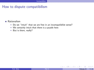 Incompatibilism

How to dispute compatibilism

Rationalism
Do we “intuit” that we are free in an incompatibilist sense?
We certainly intuit that there is a puzzle here
But is there, really?

Prof. Hicks

Phil 11

February 12

7/8

 