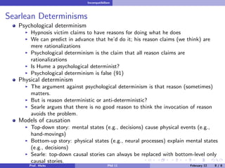 Incompatibilism

Searlean Determinisms
Psychological determinism
Hypnosis victim claims to have reasons for doing what he does
We can predict in advance that he’d do it; his reason claims (we think) are
mere rationalizations
Psychological determinism is the claim that all reason claims are
rationalizations
Is Hume a psychological determinist?
Psychological determinism is false (91)

Physical determinism
The argument against psychological determinism is that reason (sometimes)
matters.
But is reason deterministic or anti-deterministic?
Searle argues that there is no good reason to think the invocation of reason
avoids the problem.

Models of causation
Top-down story: mental states (e.g., decisions) cause physical events (e.g.,
hand-movings)
Bottom-up story: physical states (e.g., neural processes) explain mental states
(e.g., decisions)
Searle: top-down causal stories can always be replaced with bottom-level only
causal stories.
Prof. Hicks

Phil 11

February 12

8/8

 