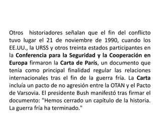 Otros  historiadores señalan que el fin del conflicto tuvo lugar el 21 de noviembre de 1990, cuando los EE.UU., la URSS y otros treinta estados participantes en la Conferencia para la Seguridad y la Cooperación en Europa firmaron la Carta de París, un documento que tenía como principal finalidad regular las relaciones internacionales tras el fin de la guerra fría. La Carta incluía un pacto de no agresión entre la OTAN y el Pacto de Varsovia. El presidente Bush manifestó tras firmar el documento: "Hemos cerrado un capítulo de la historia. La guerra fría ha terminado." 