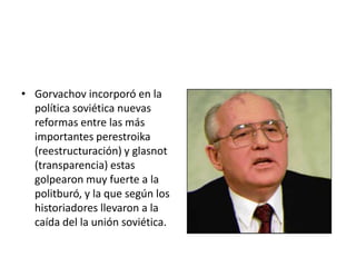Gorvachov incorporó en la política soviética nuevas reformas entre las más importantes perestroika (reestructuración) y glasnot (transparencia) estas golpearon muy fuerte a la politburó, y la que según los historiadores llevaron a la caída del la unión soviética.