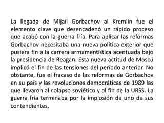 La llegada de Mijaíl Gorbachov al Kremlin fue el elemento clave que desencadenó un rápido proceso que acabó con la guerra fría. Para aplicar las reformas Gorbachov necesitaba una nueva política exterior que pusiera fin a la carrera armamentística acentuada bajo la presidencia de Reagan. Esta nueva actitud de Moscú implicó el fin de las tensiones del período anterior. No obstante, fue el fracaso de las reformas de Gorbachov en su país y las revoluciones democráticas de 1989 las que llevaron al colapso soviético y al fin de la URSS. La guerra fría terminaba por la implosión de uno de sus contendientes.