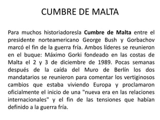 CUMBRE DE MALTAPara muchos historiadoreslaCumbre de Malta entre el presidente norteamericano George Bush y Gorbachov marcó el fin de la guerra fría. Ambos líderes se reunieron en el buque: Máximo Gorki fondeado en las costas de Malta el 2 y 3 de diciembre de 1989. Pocas semanas después de la caída del Muro de Berlín los dos mandatarios se reunieron para comentar los vertiginosos cambios que estaba viviendo Europa y proclamaron oficialmente el inicio de una "nueva era en las relaciones internacionales" y el fin de las tensiones que habían definido a la guerra fría.