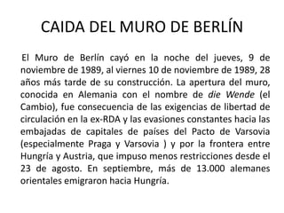 CAIDA DEL MURO DE BERLÍN  El Muro de Berlín cayó en la noche del jueves, 9 de noviembre de 1989, al viernes 10 de noviembre de 1989, 28 años más tarde de su construcción. La apertura del muro, conocida en Alemania con el nombre de die Wende(el Cambio), fue consecuencia de las exigencias de libertad de circulación en la ex-RDA y las evasiones constantes hacia las embajadas de capitales de países del Pacto de Varsovia (especialmente Praga y Varsovia ) y por la frontera entre Hungría y Austria, que impuso menos restricciones desde el 23 de agosto. En septiembre, más de 13.000 alemanes orientales emigraron hacia Hungría.