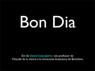 Bon Dia
        Em dic David Casacuberta i sóc professor de
Filosoﬁa de la ciència a la Universitat Autónoma de Barcelona
 