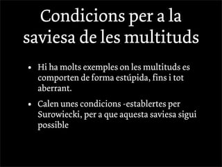 Condicions per a la
saviesa de les multituds
•   Hi ha molts exemples on les multituds es
    comporten de forma estúpida, fins i tot
    aberrant.
•   Calen unes condicions -establertes per
    Surowiecki, per a que aquesta saviesa sigui
    possible
 