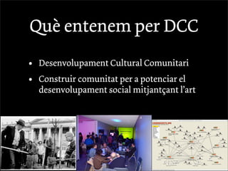 Què entenem per DCC
•   Desenvolupament Cultural Comunitari
•   Construir comunitat per a potenciar el
    desenvolupament social mitjantçant l’art
 