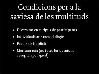 Condicions per a la
saviesa de les multituds
•   Diversitat en el tipus de participants
•   Individualisme metodològic
•   Feedback implícit
•   Meritocràcia (no totes les opinions
    compten per igual)
 
