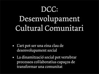 DCC:
     Desenvolupament
    Cultural Comunitari

•   L’art pot ser una eina clau de
    desenvolupament social
•   La dinamització social pot vertebrar
    processos col·laboratius capaços de
    transformar una comunitat
 