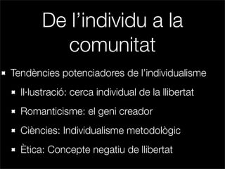 De l’individu a la
         comunitat
Tendències potenciadores de l’individualisme
  Il·lustració: cerca individual de la llibertat
  Romanticisme: el geni creador
  Ciències: Individualisme metodològic
  Ètica: Concepte negatiu de llibertat
 