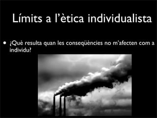 Límits a l’ètica individualista
• ¿Què resulta quan les conseqüències no m’afecten com a
  individu?
 