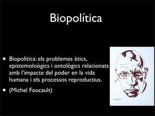 Biopolítica


• Biopolitica: els problemes ètics,
  epistemoloògics i ontològics relacionats
  amb l’impacte del poder en la vida
  humana i els processos reproductius.
• (Michel Foucault)
 