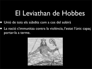 El Leviathan de Hobbes
• Unió de tots els súbdits com a cos del sobirà
• La nació s’immunitza contra la violència, l’estat l’únic capaç d
  portar-la a terme.
 