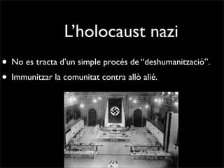L’holocaust nazi
• No es tracta d’un simple procés de “deshumanització”.
• Immunitzar la comunitat contra allò alié.
 