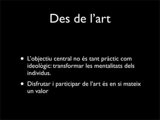Des de l’art


• L’objectiu central no és tant pràctic com
  ideològic: transformar les mentalitats dels
  individus.
• Disfrutar i participar de l’art és en si mateix
  un valor
 