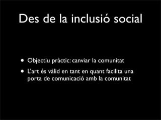 Des de la inclusió social


• Objectiu pràctic: canviar la comunitat
• L’art és vàlid en tant en quant facilita una
  porta de comunicació amb la comunitat
 