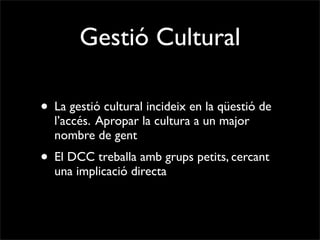Gestió Cultural

• La gestió cultural incideix en la qüestió de
  l’accés. Apropar la cultura a un major
  nombre de gent
• El DCC treballa amb grups petits, cercant
  una implicació directa
 