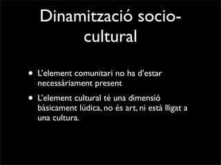 Dinamització socio-
        cultural

• L’element comunitari no ha d’estar
  necessàriament present
• L’element cultural té una dimensió
  bàsicament lúdica, no és art, ni està lligat a
  una cultura.
 