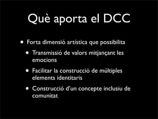 Què aporta el DCC
• Forta dimensió artística que possibilita
 • Transmissió de valors mitjançant les
    emocions
  • Facilitar la construcció de múltiples
    elements identitaris
  • Construcció d’un concepte inclusiu de
    comunitat
 