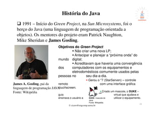 © cicero@engcomp.uema.br
21
História do Java
1991 – Início do Green Project, na Sun Microsystems, foi o
berço do Java (uma linguagem de programação orientada a
objetos). Os mentores do projeto eram Patrick Naughton,
Mike Sheridan e James Gosling.
James A. Gosling, pai da
linguagem de programação JAVA
Fonte: Wikipédia
Objetivos do Green Project
Não criar uma nova LP;
Antecipar e planejar a “próxima onda” do
mundo digital;
Acreditavam que haveria uma convergência
dos computadores com os equipamentos e
eletrodomésticos comumente usados pelas
pessoas no seu dia-a-dia.
Gerou o *7 (StarServen) – controle
remoto com uma interface gráfica
touchscreen.
Criado um mascote, o DUKE –
guia virtual que ajudava e
ensinava o usuário a utilizar o equipamento.DUKE, mascote do
Java
Fonte: Wikipédia
 