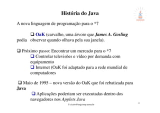© cicero@engcomp.uema.br
2222
História do Java
A nova linguagem de programação para o *7
OaK (carvalho, uma árvore que James A. Gosling
podia observar quando olhava pela sua janela).
Próximo passo: Encontrar um mercado para o *7
Controlar televisões e vídeo por demanda com
equipamento
Internet (OaK foi adaptado para a rede mundial de
computadores
Maio de 1995 – nova versão do OaK que foi rebatizada para
Java
Aplicações poderiam ser executadas dentro dos
navegadores nos Applets Java
 