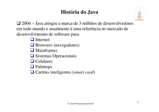 © cicero@engcomp.uema.br
232323
História do Java
2004 – Java atingiu a marca de 3 milhões de desenvolvedores
em todo mundo e atualmente é uma referência no mercado de
desenvolvimento de software para:
Internet
Browsers (navegadores)
Mainframes
Sistemas Operacionais
Celulares
Palmtops
Cartões inteligentes (smart card)
 
