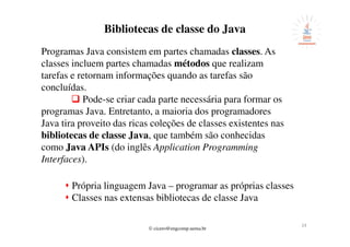 © cicero@engcomp.uema.br
24
Bibliotecas de classe do Java
Programas Java consistem em partes chamadas classes. As
classes incluem partes chamadas métodos que realizam
tarefas e retornam informações quando as tarefas são
concluídas.
Pode-se criar cada parte necessária para formar os
programas Java. Entretanto, a maioria dos programadores
Java tira proveito das ricas coleções de classes existentes nas
bibliotecas de classe Java, que também são conhecidas
como Java APIs (do inglês Application Programming
Interfaces).
Própria linguagem Java – programar as próprias classes
Classes nas extensas bibliotecas de classe Java
 