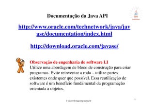 © cicero@engcomp.uema.br
25
Documentação da Java API
http://www.oracle.com/technetwork/java/jav
ase/documentation/index.html
http://download.oracle.com/javase/
Observação de engenharia de software I.I
Utilize uma abordagem de bloco de construção para criar
programas. Evite reinventar a roda – utilize partes
existentes onde quer que possível. Essa reutilização de
software é um benefício fundamental da programação
orientada a objetos.
 