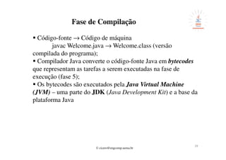 © cicero@engcomp.uema.br
2929
Fase de Compilação
Código-fonte → Código de máquina
javac Welcome.java → Welcome.class (versão
compilada do programa);
Compilador Java converte o código-fonte Java em bytecodes
que representam as tarefas a serem executadas na fase de
execução (fase 5);
Os bytecodes são executados pela Java Virtual Machine
(JVM) – uma parte do JDK (Java Development Kit) e a base da
plataforma Java
 