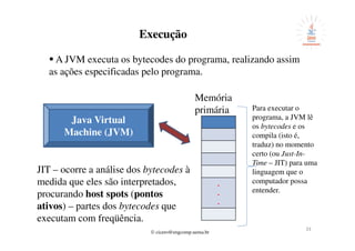 © cicero@engcomp.uema.br
3333
Execução
A JVM executa os bytecodes do programa, realizando assim
as ações especificadas pelo programa.
Java Virtual
Machine (JVM)
.
.
.
Memória
primária Para executar o
programa, a JVM lê
os bytecodes e os
compila (isto é,
traduz) no momento
certo (ou Just-In-
Time – JIT) para uma
linguagem que o
computador possa
entender.
JIT – ocorre a análise dos bytecodes à
medida que eles são interpretados,
procurando host spots (pontos
ativos) – partes dos bytecodes que
executam com freqüência.
 
