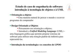 © cicero@engcomp.uema.br
34
Estudo de caso de engenharia de software:
introdução à tecnologia de objetos e à UML
•••• Orientação a objetos
Uma maneira natural de pensar o mundo e escrever
programas de computador
• Design Orientado a Objetos
Pensamento em orientação a objetos;
Introduzir a Unified Modeling Language (UML) –
uma linguagem gráfica que permite projetar sistemas de
software para utilizar uma notação padrão da indústria para
representá-las.
•••• Introdução da terminologia e os conceitos de LPOO
 
