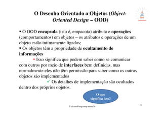© cicero@engcomp.uema.br
42
O Desenho Orientado a Objetos (Object-
Oriented Design – OOD)
O OOD encapsula (isto é, empacota) atributo e operações
(comportamentos) em objetos – os atributos e operações de um
objeto estão intimamente ligados;
Os objetos têm a propriedade de ocultamento de
informações
Isso significa que podem saber como se comunicar
com outros por meio de interfaces bem definidas, mas
normalmente eles não têm permissão para saber como os outros
objetos são implementados
Os detalhes de implementação são ocultados
dentro dos próprios objetos.
O que
significa isso?
 