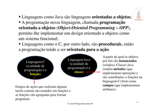 © cicero@engcomp.uema.br
44
Linguagens como Java são linguagens orientadas a objetos;
A programação nessa linguagem, chamada programação
orientada a objetos (Object-Oriented Programming – OPP),
permite-lhe implementar um design orientado a objetos como
um sistema funcional;
Linguagens como o C, por outro lado, são procedurais, então
a programação tende a ser orientada para a ação.
Linguagem C
(a unidade de
programação é a
função)
Grupos de ações que realizam alguma
tarefa comum são reunidos em funções e
as funções são agrupadas para formar
programas.
Linguagem Java
(a unidade de
programação é a
classe)
A partir da qual os objetos
por fim são instanciados
(criados). Classes Java
contêm métodos (que
implementam operações e
são semelhantes a funções na
linguagem C) bem como
campos (que implementam
atributos).
 