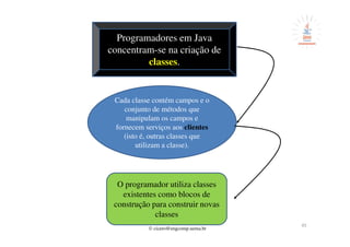 © cicero@engcomp.uema.br
45
Programadores em Java
concentram-se na criação de
classes.
Cada classe contém campos e o
conjunto de métodos que
manipulam os campos e
fornecem serviços aos clientes
(isto é, outras classes que
utilizam a classe).
O programador utiliza classes
existentes como blocos de
construção para construir novas
classes
 
