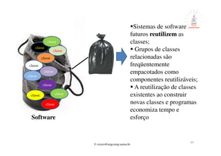 © cicero@engcomp.uema.br
49
Software
classe
classeclasse
classe
classe
classe
classe
classe
classe
classe
Sistemas de software
futuros reutilizem as
classes;
Grupos de classes
relacionadas são
freqüentemente
empacotados como
componentes reutilizáveis;
A reutilização de classes
existentes ao construir
novas classes e programas
economiza tempo e
esforço
classe
 