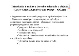 © cicero@engcomp.uema.br
51
Introdução à análise e desenho orientado a objetos
(Object-Oriented Analysis and Design – OOAD)
Logo estaremos escrevendo programas (aplicativos) em Java;
Como criar os códigos para esses programas? – ligar o
computador e começar a digitar – abordagem funciona para
pequenos programas, tais como:
programa de impressão de texto;
exibindo texto com printf;
somando inteiros;
declarando uma classe com um método e instanciando
um objeto de uma classe;
decidir se o aluno estar ou não aprovado;
...
 