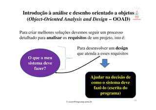 © cicero@engcomp.uema.br
53
Introdução à análise e desenho orientado a objetos
(Object-Oriented Analysis and Design – OOAD)
Para criar melhores soluções devemos seguir um processo
detalhado para analisar os requisitos de um projeto, isto é:
O que o meu
sistema deve
fazer?
Para desenvolver um design
que atenda a esses requisitos
Ajudar na decisão de
como o sistema deve
fazê-lo (escrita do
programa)
 